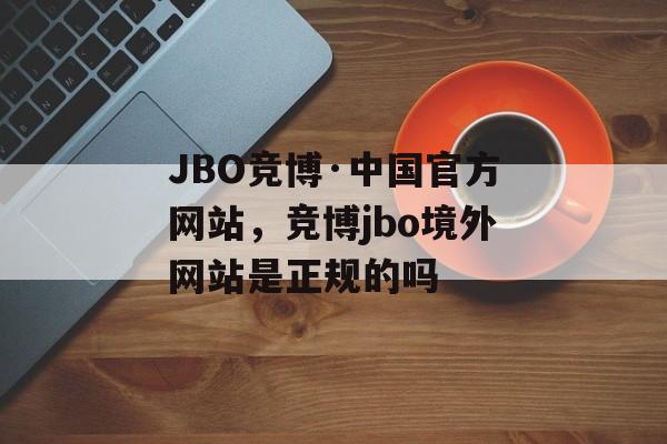 JBO竞博·中国官方网站，竞博jbo境外网站是正规的吗